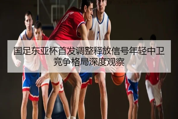 国足东亚杯首发调整释放信号年轻中卫竞争格局深度观察