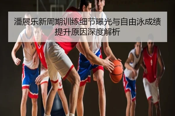 潘展乐新周期训练细节曝光与自由泳成绩提升原因深度解析