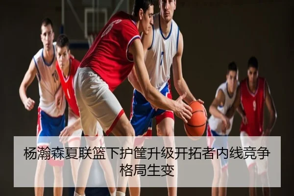 杨瀚森夏联篮下护筐升级开拓者内线竞争格局生变
