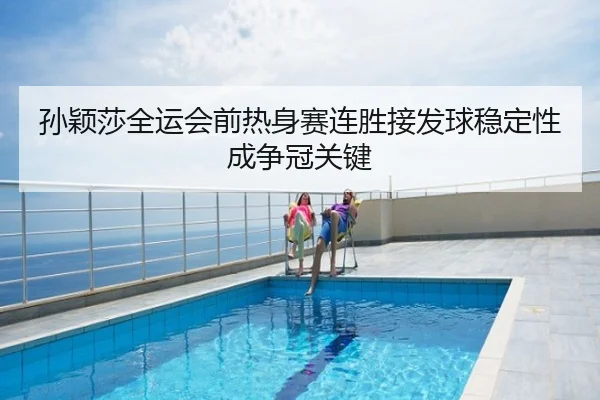 孙颖莎全运会前热身赛连胜接发球稳定性成争冠关键