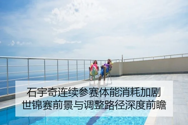 石宇奇连续参赛体能消耗加剧 世锦赛前景与调整路径深度前瞻