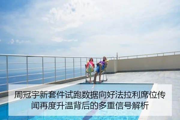 周冠宇新套件试跑数据向好法拉利席位传闻再度升温背后的多重信号解析