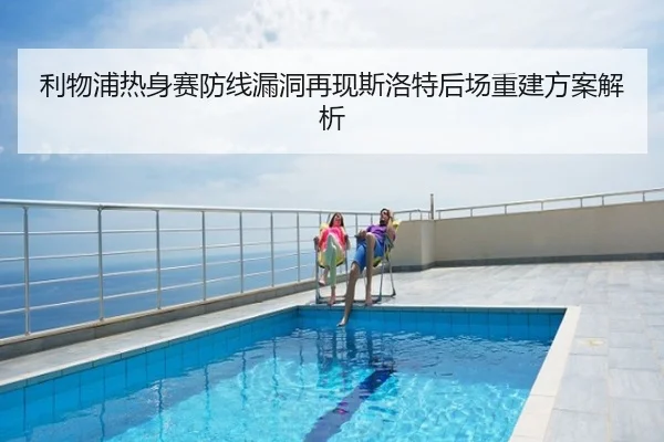 利物浦热身赛防线漏洞再现斯洛特后场重建方案解析
