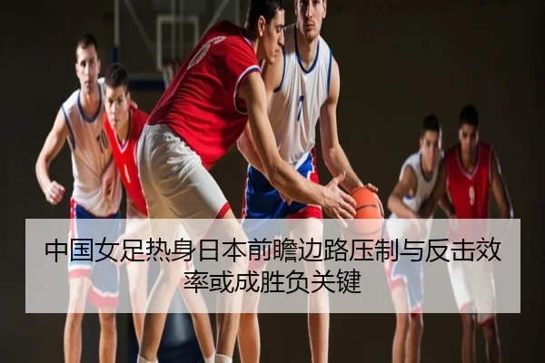 中国女足热身日本前瞻边路压制与反击效率或成胜负关键