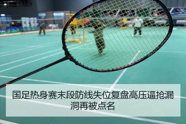国足热身赛末段防线失位复盘高压逼抢漏洞再被点名