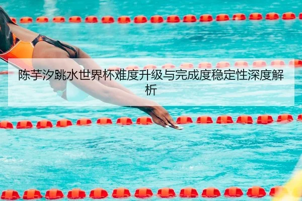 陈芋汐跳水世界杯难度升级与完成度稳定性深度解析