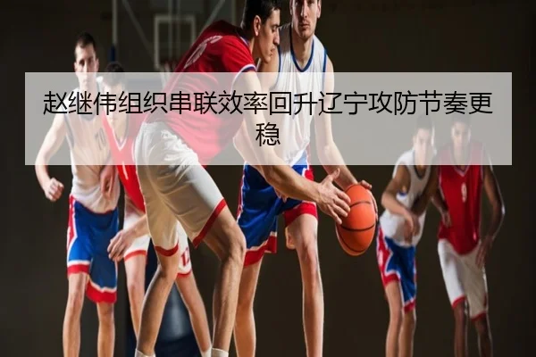 赵继伟组织串联效率回升辽宁攻防节奏更稳