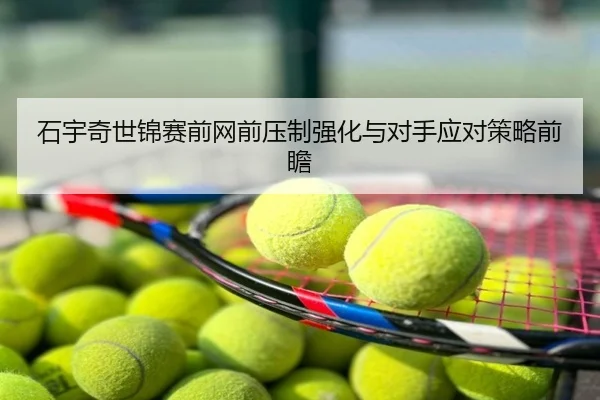 石宇奇世锦赛前网前压制强化与对手应对策略前瞻