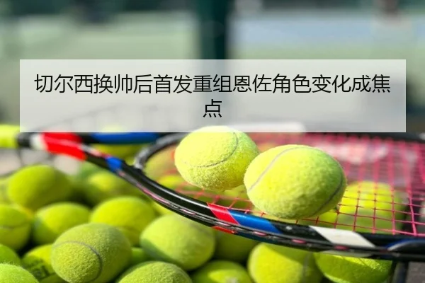切尔西换帅后首发重组恩佐角色变化成焦点