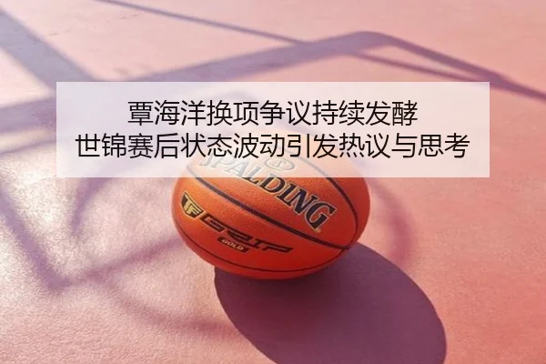 覃海洋换项争议持续发酵 世锦赛后状态波动引发热议与思考
